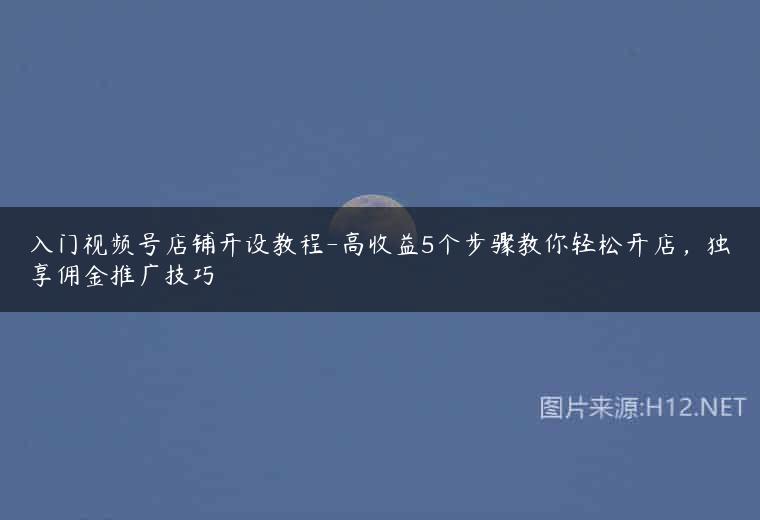 入门视频号店铺开设教程-高收益5个步骤教你轻松开店，独享佣金推广技巧