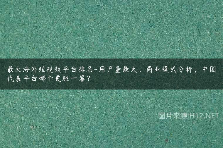 最火海外短视频平台排名-用户量最大、商业模式分析，中国代表平台哪个更胜一筹？