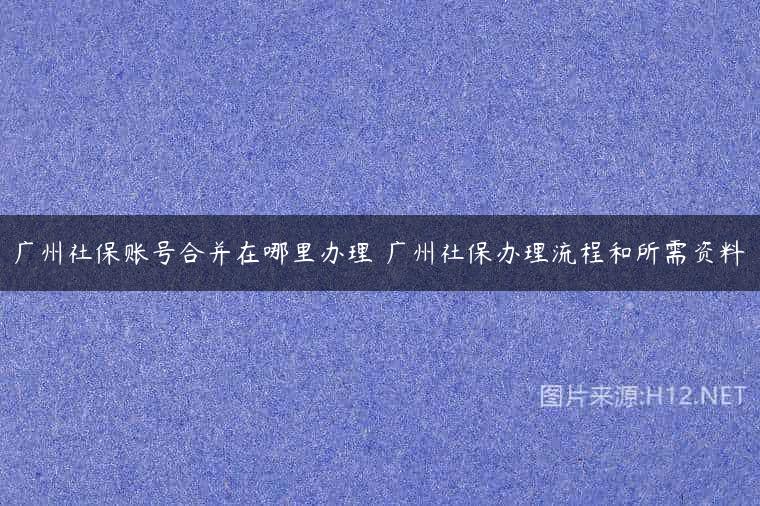 广州社保账号合并在哪里办理 广州社保办理流程和所需资料