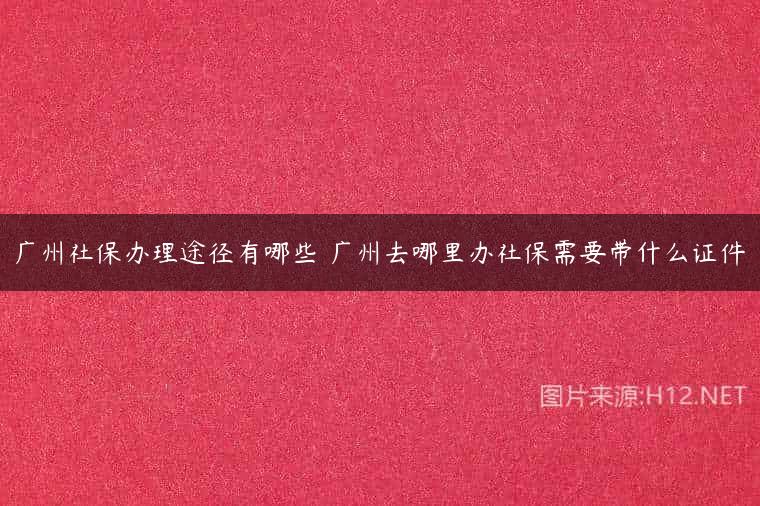 广州社保办理途径有哪些 广州去哪里办社保需要带什么证件