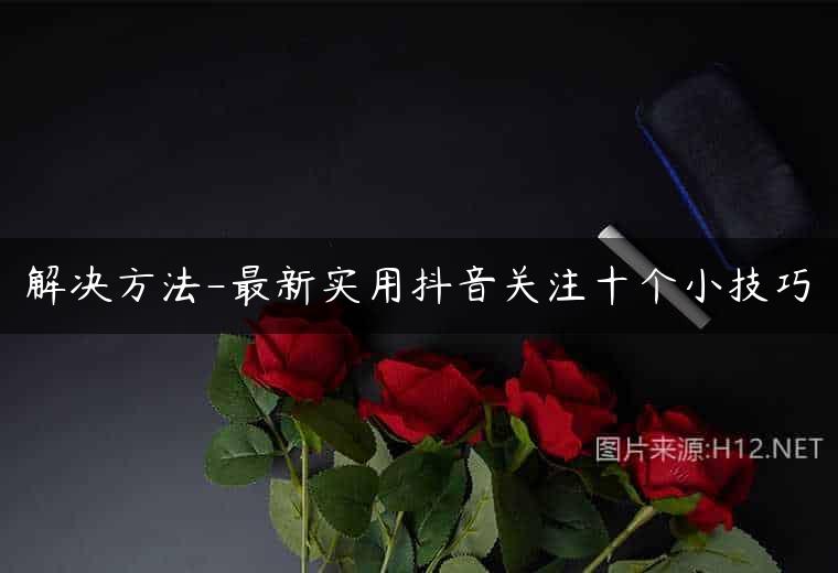 解决方法-最新实用抖音关注十个小技巧