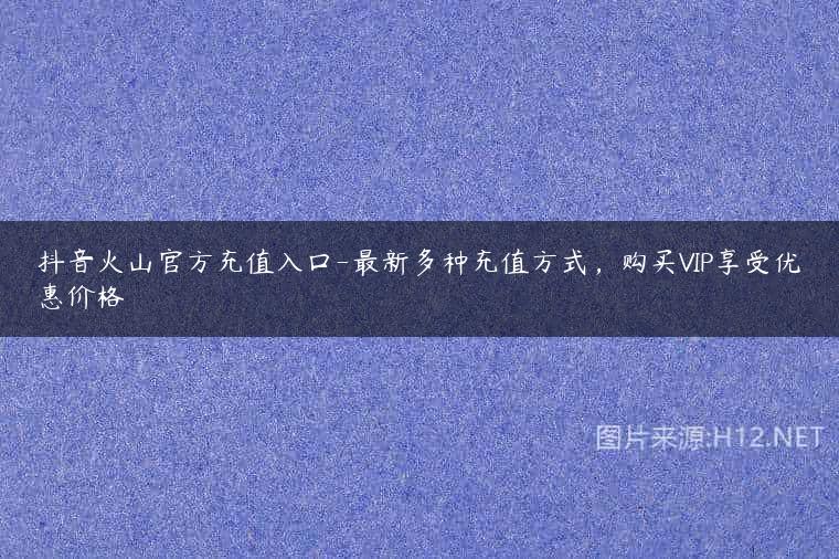抖音火山官方充值入口-最新多种充值方式，购买VIP享受优惠价格