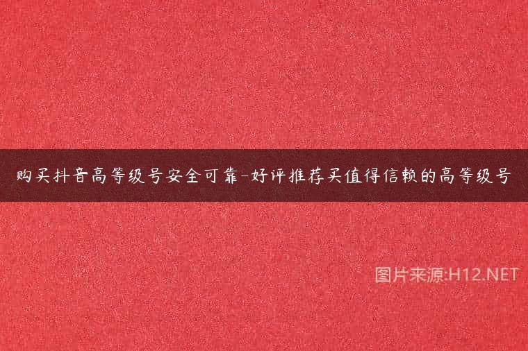 购买抖音高等级号安全可靠-好评推荐买值得信赖的高等级号