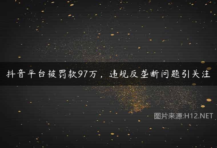 抖音平台被罚款97万，违规反垄断问题引关注