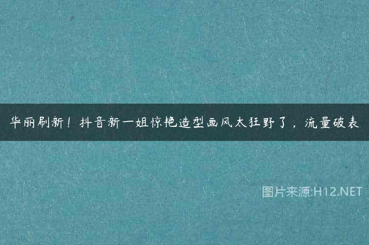 华丽刷新！抖音新一姐惊艳造型画风太狂野了，流量破表