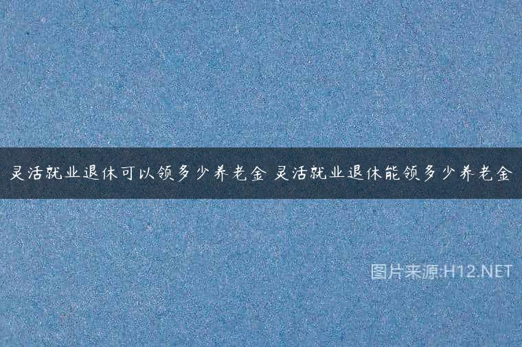 灵活就业退休可以领多少养老金 灵活就业退休能领多少养老金