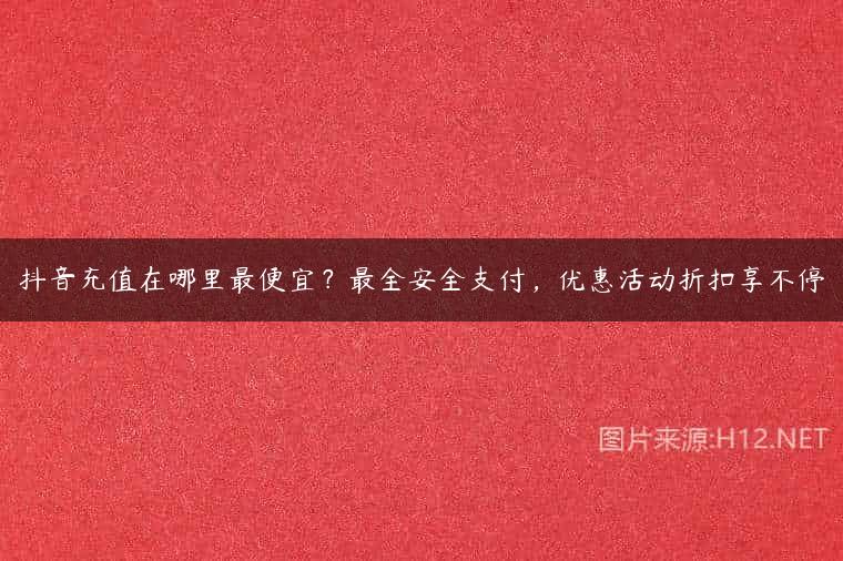 抖音充值在哪里最便宜？最全安全支付，优惠活动折扣享不停
