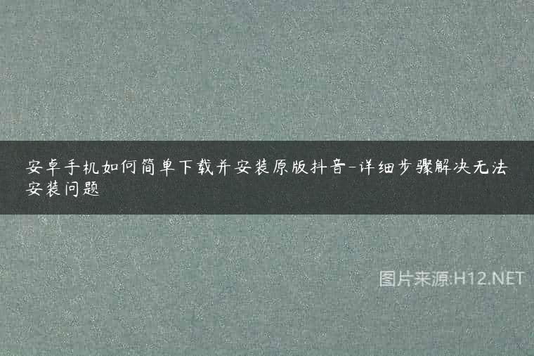 安卓手机如何简单下载并安装原版抖音-详细步骤解决无法安装问题