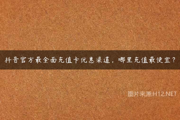 抖音官方最全面充值卡优惠渠道，哪里充值最便宜？