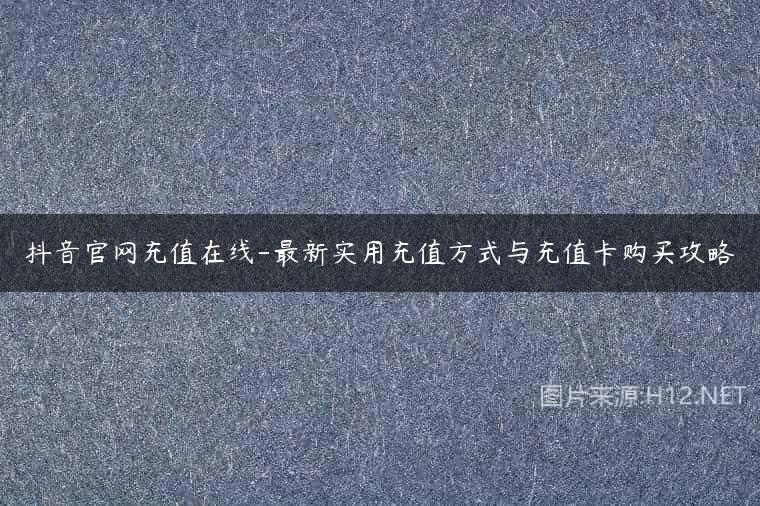 抖音官网充值在线-最新实用充值方式与充值卡购买攻略