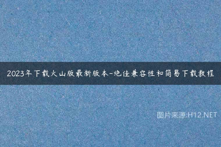 2023年下载火山版最新版本-绝佳兼容性和简易下载教程