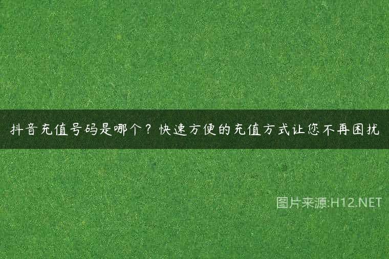 抖音充值号码是哪个？快速方便的充值方式让您不再困扰