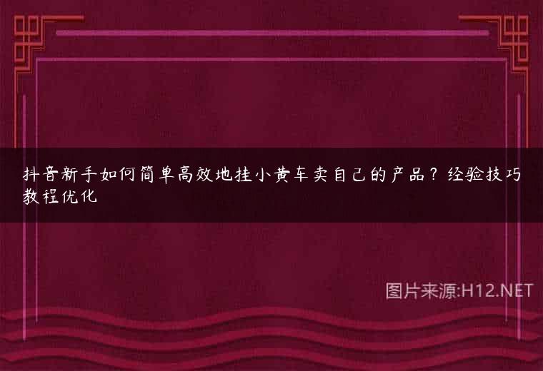 抖音新手如何简单高效地挂小黄车卖自己的产品？经验技巧教程优化