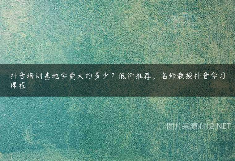 抖音培训基地学费大约多少？低价推荐，名师教授抖音学习课程