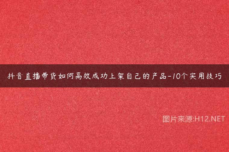 抖音直播带货如何高效成功上架自己的产品-10个实用技巧