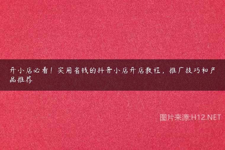 开小店必看！实用省钱的抖音小店开店教程，推广技巧和产品推荐