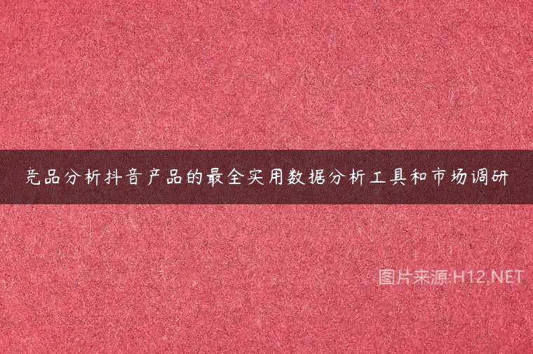 竞品分析抖音产品的最全实用数据分析工具和市场调研