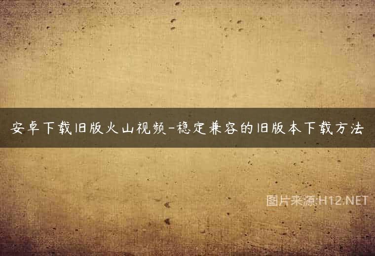 安卓下载旧版火山视频-稳定兼容的旧版本下载方法