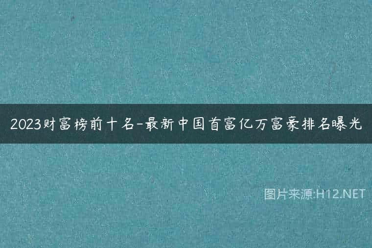 2023财富榜前十名-最新中国首富亿万富豪排名曝光