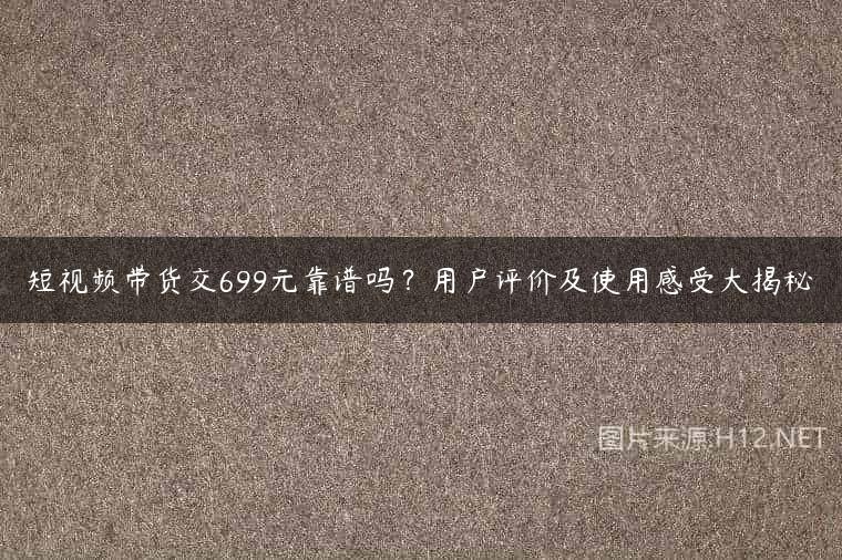 短视频带货交699元靠谱吗？用户评价及使用感受大揭秘