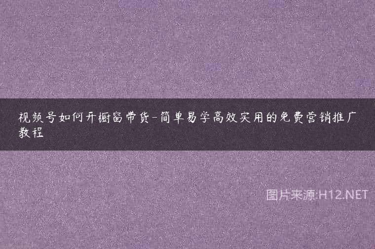 视频号如何开橱窗带货-简单易学高效实用的免费营销推广教程