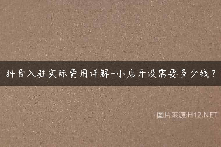 抖音入驻实际费用详解-小店开设需要多少钱？