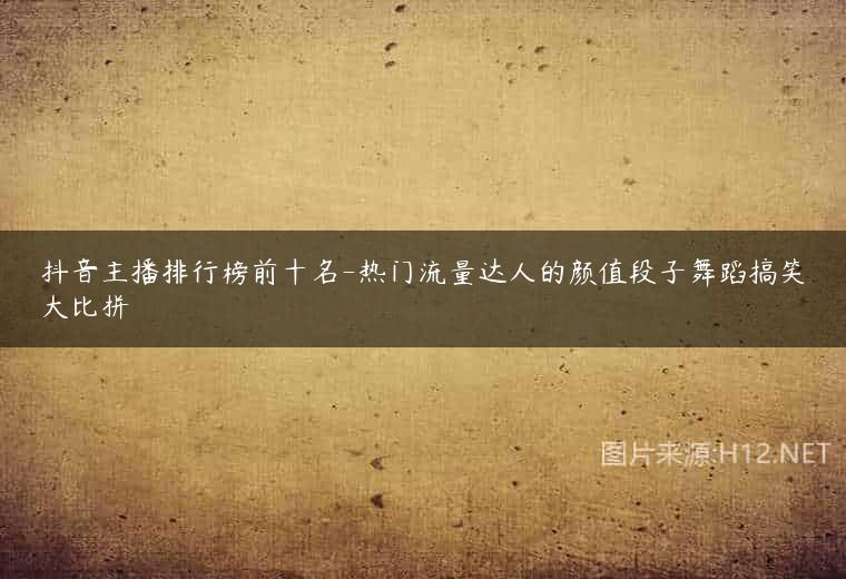 抖音主播排行榜前十名-热门流量达人的颜值段子舞蹈搞笑大比拼
