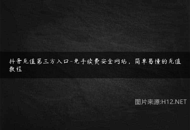 抖音充值第三方入口-免手续费安全网站，简单易懂的充值教程