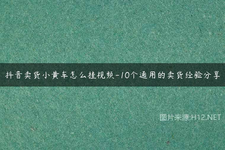 抖音卖货小黄车怎么挂视频-10个通用的卖货经验分享