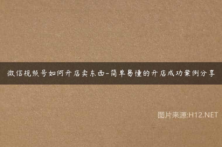 微信视频号如何开店卖东西-简单易懂的开店成功案例分享