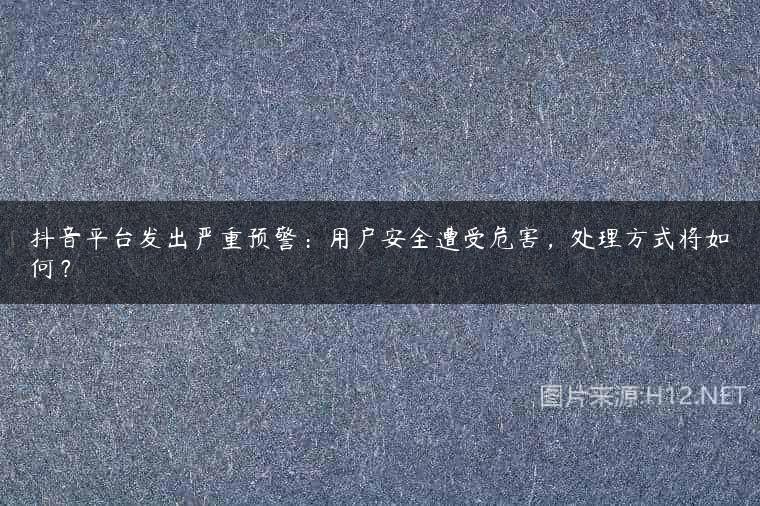 抖音平台发出严重预警：用户安全遭受危害，处理方式将如何？