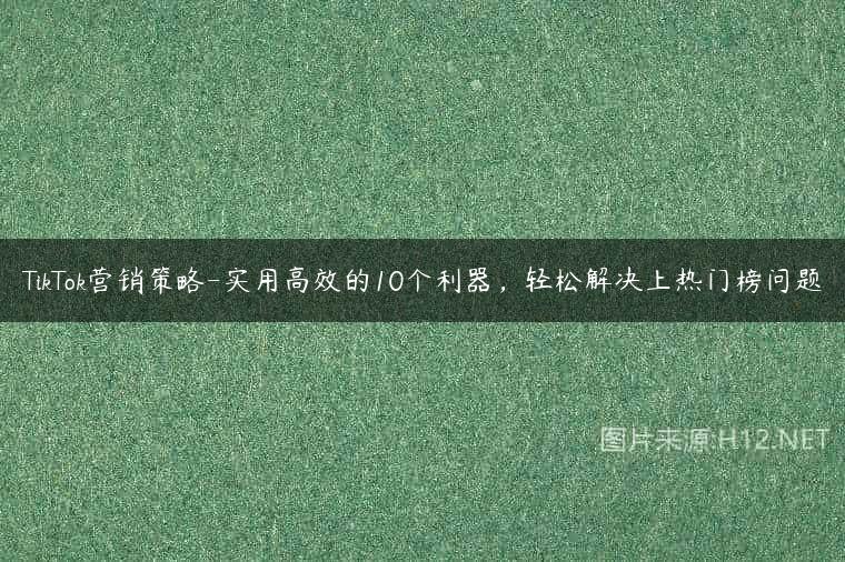 TikTok营销策略-实用高效的10个利器，轻松解决上热门榜问题