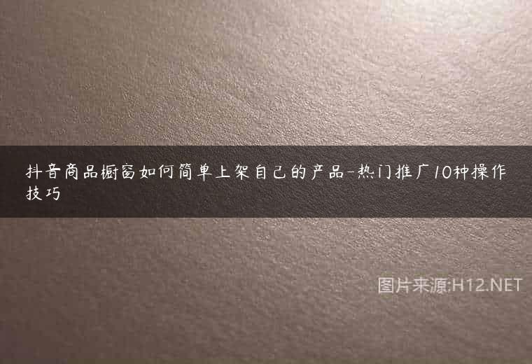 抖音商品橱窗如何简单上架自己的产品-热门推广10种操作技巧