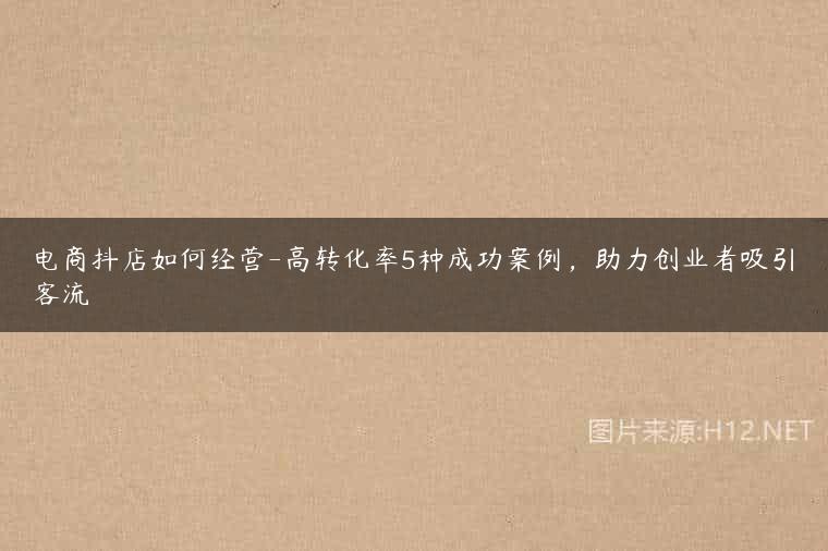 电商抖店如何经营-高转化率5种成功案例，助力创业者吸引客流