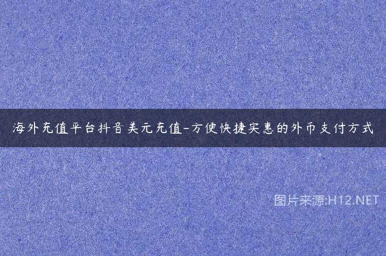 海外充值平台抖音美元充值-方便快捷实惠的外币支付方式