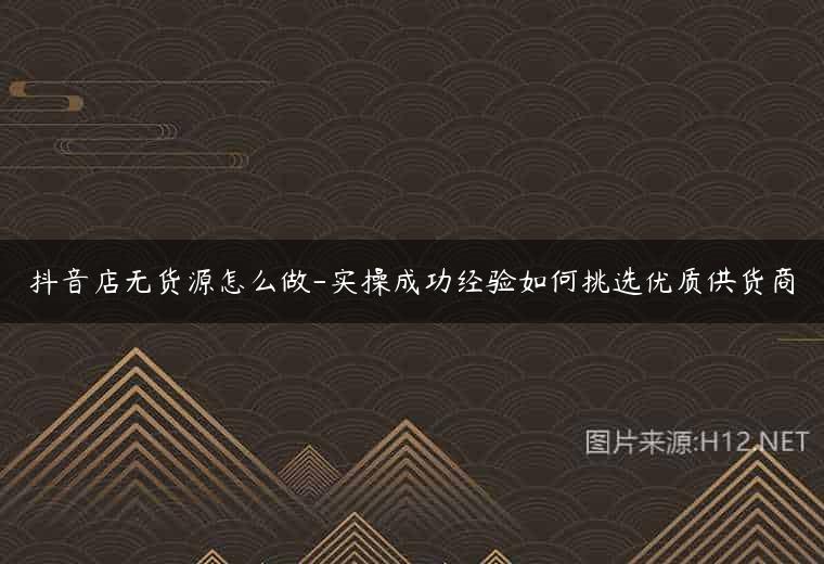 抖音店无货源怎么做-实操成功经验如何挑选优质供货商