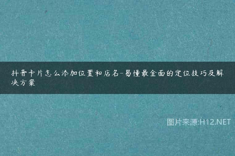 抖音卡片怎么添加位置和店名-易懂最全面的定位技巧及解决方案