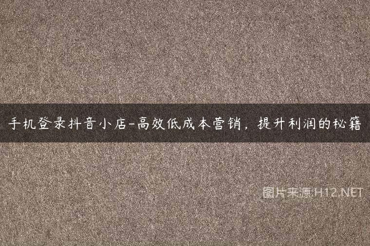 手机登录抖音小店-高效低成本营销，提升利润的秘籍