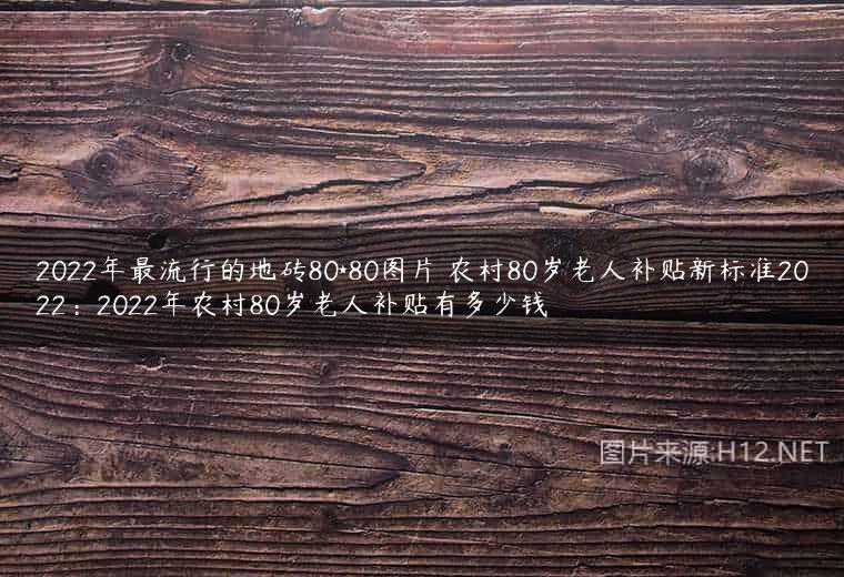 2022年最流行的地砖80*80图片 农村80岁老人补贴新标准2022：2022年农村80岁老人补贴有多少钱