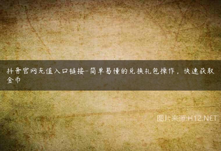 抖音官网充值入口链接-简单易懂的兑换礼包操作，快速获取金币