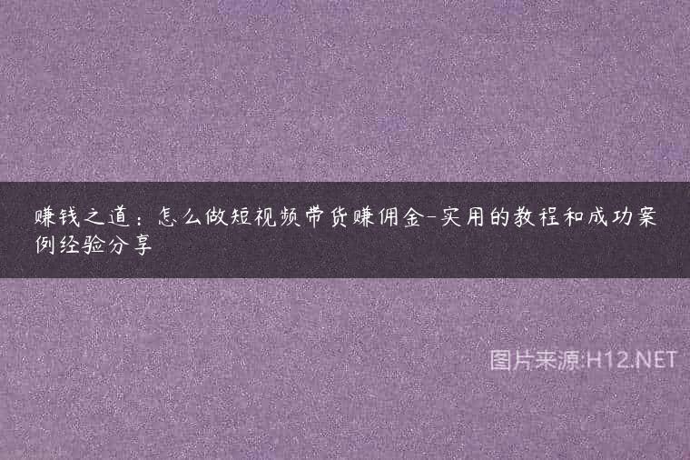 赚钱之道：怎么做短视频带货赚佣金-实用的教程和成功案例经验分享
