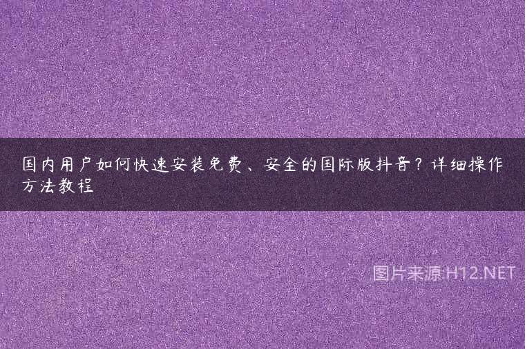 国内用户如何快速安装免费、安全的国际版抖音？详细操作方法教程