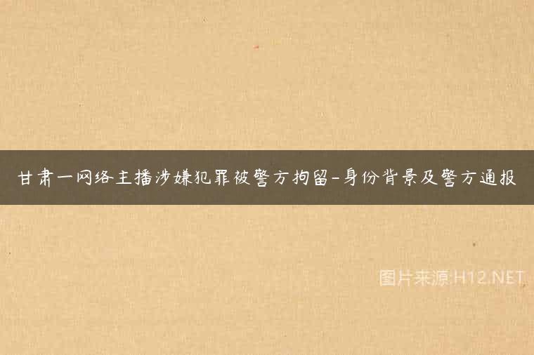 甘肃一网络主播涉嫌犯罪被警方拘留-身份背景及警方通报
