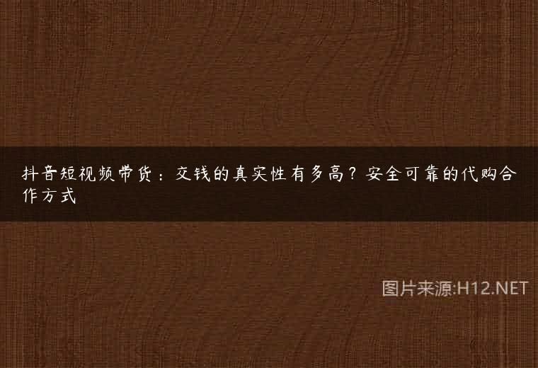 抖音短视频带货：交钱的真实性有多高？安全可靠的代购合作方式