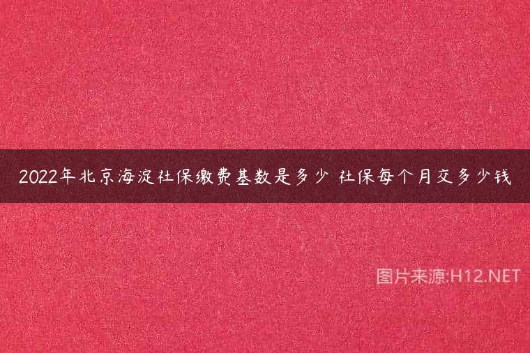 2022年北京海淀社保缴费基数是多少 社保每个月交多少钱