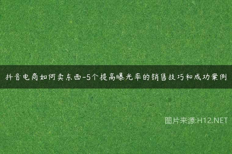 抖音电商如何卖东西-5个提高曝光率的销售技巧和成功案例