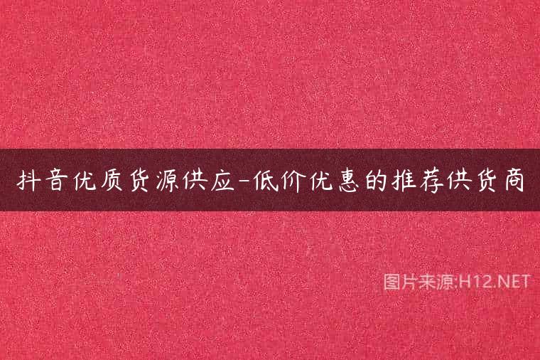 抖音优质货源供应-低价优惠的推荐供货商