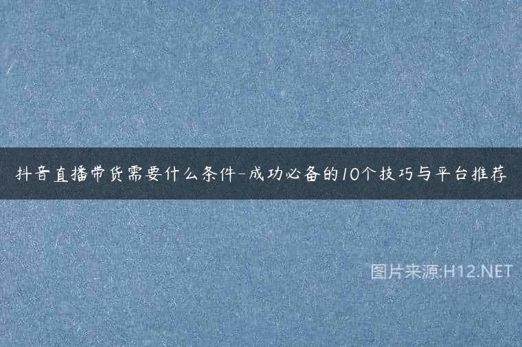 抖音直播带货需要什么条件-成功必备的10个技巧与平台推荐
