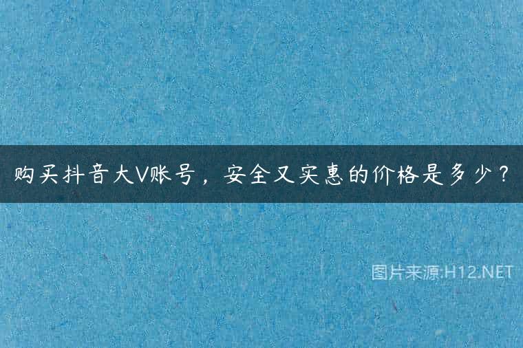 购买抖音大V账号，安全又实惠的价格是多少？