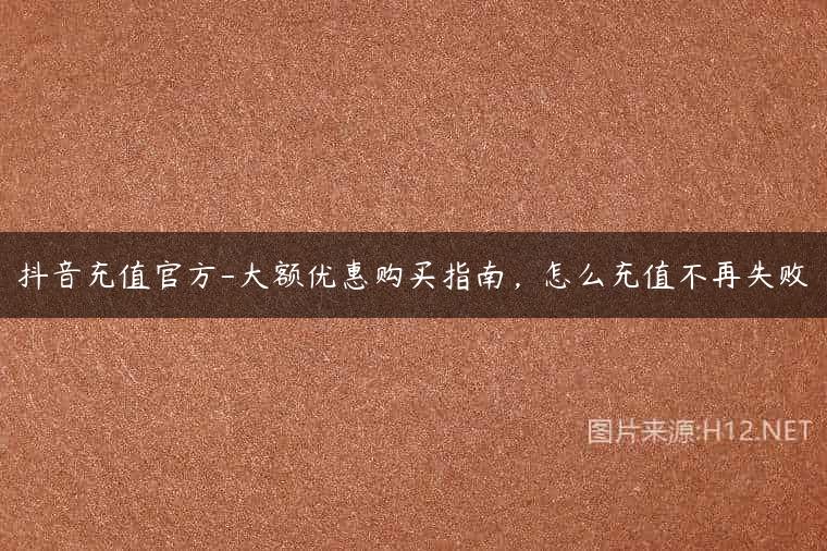 抖音充值官方-大额优惠购买指南，怎么充值不再失败